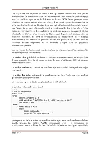 Projet tuteuré
2016-2017 Page 11
Les playbooks sont exprimés en format YAML qui est très faciles à lire, alors que les
modules sont un morceau de code qui peut être écrit dans n'importe quelle langage
avec la condition que sa sortie doit être au format JSON. Nous pouvons avoir
plusieurs tâches énumérées dans un playbook et ces tâches seraient exécutées en
série par Ansible. Les jeux d’instructions sont exécutés séquentiellement de haut en
bas. Toutefois, on peut effectuer l'exécution conditionnelle des tâches afin qu'elles
puissent être ignorées si les conditions ne sont pas remplies. Autrement dit, les
playbooks sont la base d'un système de déploiement de gestion de configuration de
plusieurs machines. Ils sont la configuration, le déploiement et le langage
d’orchestration de Ansible. Ils peuvent décrire une politique qu’on veut que les
systèmes distants respectent, ou un ensemble d'étapes dans un processus
informatique général.
Les playbooks de Ansible sont constitués d'une ou plusieurs jeux d’instructions. Un
jeu se compose de trois sections:
La section cible qui définit les hôtes sur lesquels le jeu sera exécuté, et la façon dont
il sera exécuté. C’est là où nous mettons le nom d'utilisateur SSH et d'autres
paramètres liés à SSH.
La section variable qui définit les variables, qui seront mis à la disposition du jeu
en exécution.
La section des tâches qui répertorie tous les modules dans l'ordre que nous voulons
qu'ils soient gérés par Ansible
La commande pour exécuter un playbook est ansible-playbook
Exemple de playbook : example.yml
- - -
- hosts: webservers
user: root
vars:
apache_version: 2. 6
motd_warning: ' WARNING: Use by ACME Employees ONLY'
testserver: yes
tasks:
- name: setup a MOTD
copy:
dest: /etc/motd
content: "{{ motd_warning }}"
Nous pouvons inclure autant de jeu d’instruction que nous voulons dans un fichier
YAML unique. Les fichiers YAML commencent avec --- et contiennent de
nombreuses valeurs et listes de clés. En YAML indentation des lignes est utilisée
 