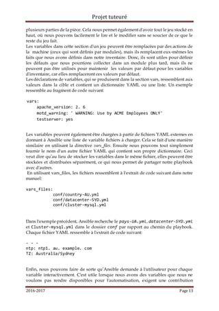 Projet tuteuré
2016-2017 Page 13
plusieurs parties de la pièce. Cela nous permet également d'avoir tout le jeu stocké en
haut, où nous pouvons facilement le lire et le modifier sans se soucier de ce que le
reste du jeu fait.
Les variables dans cette section d'un jeu peuvent être remplacées par des actions de
la machine (ceux qui sont définis par modules), mais ils remplacent eux-mêmes les
faits que nous avons définis dans notre inventaire. Donc, ils sont utiles pour définir
les défauts que nous pourrions collecter dans un module plus tard, mais ils ne
peuvent pas être utilisés pour maintenir les valeurs par défaut pour les variables
d'inventaire, car elles remplaceront ces valeurs par défaut.
Les déclarations de variables, qui se produisent dans la section vars, ressemblent aux
valeurs dans la cible et contient un dictionnaire YAML ou une liste. Un exemple
ressemble au fragment de code suivant:
vars:
apache_version: 2. 6
motd_warning: ' WARNING: Use by ACME Employees ONLY'
testserver: yes
Les variables peuvent également être chargées à partir de fichiers YAML externes en
donnant à Ansible une liste de variable fichiers à charger. Cela se fait d'une manière
similaire en utilisant la directive vars_files. Ensuite nous pouvons tout simplement
fournir le nom d'un autre fichier YAML qui contient son propre dictionnaire. Ceci
veut dire qu’au lieu de stocker les variables dans le même fichier, elles peuvent être
stockées et distribuées séparément, ce qui nous permet de partager notre playbook
avec d'autres.
En utilisant vars_files, les fichiers ressemblent à l'extrait de code suivant dans notre
manuel:
vars_files:
conf/country-AU.yml
conf/datacenter-SYD.yml
conf/cluster-mysql.yml
Dans l'exemple précédent, Ansible recherche le pays-UA.yml, datacenter-SYD.yml
et Cluster-mysql.yml dans le dossier conf par rapport au chemin du playbook.
Chaque fichier YAML ressemble à l'extrait de code suivant:
- - -
ntp: ntp1. au. example. com
TZ: Australia/Sydney
Enfin, nous pouvons faire de sorte qu’Ansible demande à l'utilisateur pour chaque
variable interactivement. C'est utile lorsque nous avons des variables que nous ne
voulons pas rendre disponibles pour l'automatisation, exigent une contribution
 