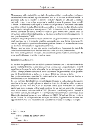 Projet tuteuré
2016-2017 Page 15
Nous voyons ici les trois différents styles de syntaxe utilisés pour installer, configurer
et démarrer le serveur Web Apache comme il sera le cas sur une machine CentOS. La
première tâche nous montre comment installer Apache en utilisant la syntaxe
originale, ce qui nous oblige à appeler le module comme le premier dans une clé
d'action. La deuxième tâche copie le fichier de configuration d'Apache en utilisant le
deuxième style de la tâche. Dans ce style, on utilise le nom du module à l’action et sa
valeur devient simplement son argument. Enfin, la dernière tâche, le troisième style,
montre comment utiliser le module de service pour redémarrer Apache. Dans ce
style, nous utilisons le module comme la clé, mais nous fournissons les arguments en
tant que dictionnaire YAML.
Cela peut être pratique lorsque nous fournissons un grand nombre d'arguments à un
seul module, ou si le module veut les arguments sous une forme complexe. Ce
dernier style devient rapidement la manière préférée d'écrire car un nombre croissant
de modules nécessitent des arguments complexes.
Notons que les noms ne sont pas requis pour les tâches. Cependant, ils font de la
documentation et nous nous référons à chaque tâche plus tard, si nécessaire.
Les noms sont également envoyés à la console lorsque le playbook est exécuté, de
sorte que l'utilisateur peut dire ce qui se passe.
La section des gestionnaires
La section des gestionnaires est syntaxiquement la même que la section de tâche et
prend en charge le même format pour appeler les modules. Les gestionnaires ne sont
appelés que lorsque la tâche à laquelle ils ont été appelés, enregistre que quelque
chose a changé pendant l'exécution. Pour déclencher un gestionnaire, nous ajoutons
une clé de notification à la tâche avec la valeur définie au nom de la tâche.
Les gestionnaires sont exécutés s'ils ont été déclenchés auparavant lorsque Ansible a
terminé l'exécution de la liste des tâches.
Ils sont exécutés dans l'ordre où ils sont répertoriés dans la section des gestionnaires
et même si ils sont appelés plusieurs fois dans la section des tâches, elles ne seront
exécutées qu'une seule fois. Ceci est souvent utilisé pour redémarrer les démons
après leur mise à niveau et leur configuration. Le jeu suivant démontre comment
nous allons mettre à niveau un DHCP ISC (Dynamic Host Configuration Protocol) à
la dernière version, le configurer et le configurer pour démarrer au démarrage. Si ce
Playbook est exécuté sur un serveur où le démon DHCP ISC exécute déjà les versions
et les fichiers de configuration ne sont pas modifiés, le gestionnaire ne sera pas
appelé et DHCP ne sera pas redémarré. Considérons le code suivant par exemple:
- - -
- hosts: dhcp
tasks:
- name: update to latest DHCP
yum
name: dhcp
 