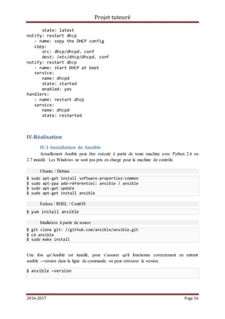 Projet tuteuré
2016-2017 Page 16
state: latest
notify: restart dhcp
- name: copy the DHCP config
copy:
src: dhcp/dhcpd. conf
dest: /etc/dhcp/dhcpd. conf
notify: restart dhcp
- name: start DHCP at boot
service:
name: dhcpd
state: started
enabled: yes
handlers:
- name: restart dhcp
service:
name: dhcpd
state: restarted
IV-Réalisation
IV.1-Installation de Ansible
Actuellement Ansible peut être exécuté à partir de toute machine avec Python 2.6 ou
2.7 installé. Les Windows ne sont pas pris en charge pour la machine de contrôle.
Ubuntu / Debian
$ sudo apt-get install software-properties-common
$ sudo apt-ppa add-référentiel: ansible / ansible
$ sudo apt-get update
$ sudo apt-get install ansible
Fedora / RHEL / CentOS
$ yum install ansible
Intallation à partir de source
$ git clone git: //github.com/ansible/ansible.git
$ cd ansible
$ sudo make install
Une fois qu’Ansible est installé, pour s’assurer qu'il fonctionne correctement en entrant
ansible --version dans la ligne de commande on peut retrouver la version.
$ ansible –version
 