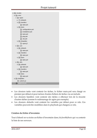 Projet tuteuré
2016-2017 Page 18
 Les dossiers tasks vont contenir les tâches, le fichier main.yml sera chargé en
premier par défaut et peut inclure d'autres fichiers de tâches via un include.
 Les dossiers handlers vont contenir des tâches à effectuer lors de la réussite
d'autres tâches (comme le redémarrage de nginx par exemple).
 Les dossiers defaults vont contenir les variables par défaut pour ce role. Ces
variables peuvent être modifiées dans le playbook qui chargera ce role.
Création du fichier d’inventaire
Tout d'abord on va écrire un fichier d’inventaire dans /etc/ansible/hosts qui va contenir
la liste de nos serveurs.
 