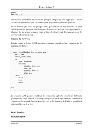 Projet tuteuré
2016-2017 Page 19
[web]
192.168.1.10
Les crochets permettent de définir des groupes. On pourra ainsi appliquer la même
conf à tous les serveurs web. Un serveur peut appartenir à plusieurs groupes
Ici on précise que l'on a un groupe "web" qui contient un seul serveur. On peut
définir plusieurs groupes afin de séparer les serveurs suivant la configuration à y
effectuer (si on a des serveurs pour la base de données et des serveurs pour le
serveur web par exemple).
Création du playbook
Ensuite créons le fichier YAML que nous nommons playbook.yml qui va permettre de
décrire notre tâche :
---
- name: Installation des serveurs web
hosts: web
remote_user: root
var:
user: volibear
domains:
- domain: local.dev
php: no
- domain: demo.fr
php: yes
roles:
-utils
-user
-ngnix
...
Le module APT permet d'utiliser la commande apt afin d'installer différents
packages sur votre serveur. L'avantage est que Ansible n'effectuera pas cette tâche à
chaque fois. La seconde fois que vous lancerez le déploiement, il détectera que Git est
déjà installé et ne fera rien.
Détail des rôles
Rôle pour ngnix
 