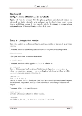 Projet tuteuré
2016-2017 Page 25
Déploiement II
Configurer Apache Utilisation Ansible sur Ubuntu
Apache est l'un des serveurs Web les plus populaires actuellement utilisés sur
Internet. Il est facile à installer et à configurer sur les distributions Linux comme
Ubuntu et Debian, comme il vient dans les dépôts de paquets et comprend une
configuration par défaut qui fonctionne hors de la boîte.
Étape 1 - Configuration Ansible
Dans cette section, nous allons configurer Ansible pour être en mesure de gérer notre
serveur.
Créons un nouveau répertoire que nous allons utiliser pour cette configuration :
mkdir ansible-apache
Déplaçons-nous dans le nouveau répertoire :
cd ~/ansible-apache/
Créons un nouveau fichier appelé ansible.cfg et éditons le :
nano ansible.cfg
Dans ce fichier, nous voulons ajouter l’option de configuration hostfile avec la
valeur hosts, au sein du groupe [defaults]. Copions le texte suivant dans le fichier
ansible.cfg, puis enregistrons et fermons-le.
[defaults]
hostfile = hosts
Ensuite, le fichier hosts doit être éditeé. Il y a beaucoup d'options disponibles pour
le fichier hosts. Cependant, nous pouvons commencer avec quelque chose de très
simple.
Créons un fichier hosts et éditons-le.
nano hosts
Copions le texte suivant dans le fichier hosts.
[apache]
secondary_server_ip ansible_ssh_user=username
 