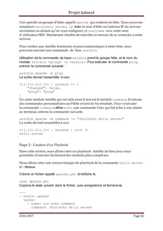 Projet tuteuré
2016-2017 Page 26
Ceci spécifie un groupe d'hôtes appelé apache qui contient un hôte. Nous pouvons
remplacer secondary_server_ip avec le nom d'hôte ou l'adresse IP du serveur
secondaire ou distant qu’on veut configurer, et username avec notre nom
d' utilisateur SSH. Maintenant Ansible devrait être en mesure de se connecter à notre
serveur.
Pour vérifier que Ansible fonctionne et peut communiquer à notre hôte, nous
pouvons exécuter une commande de base ansible.
Utilisation de la commande de base ansible prend le groupe hôte, et le nom du
module: ansible <group> -m <module>. Pour exécuter la commande ping,
entrons la commande suivante :
ansible apache -m ping
La sortie devrait ressembler à ceci:
111.111.111.111 | success >> {
"changed": false,
"ping": "pong"
}
Un autre module Ansible qui est utile pour le test est le module command. Il exécute
des commandes personnalisées sur l'hôte et renvoie les résultats. Pour s’exécuter
la commande command utilise echo, une commande Unix qui fait écho à une chaîne
au terminal, entrons la commande suivante.
ansible apache -m command -a "/bin/echo hello server"
La sortie devrait ressembler à ceci:
111.111.111.111 | success | rc=0 >>
hello server
Étape 2 - Création d'un Playbook
Dans cette section, nous allons créer un playbook Ansible de base pour nous
permettre d'exécuter facilement des modules plus complexes.
Nous allons créer une version basique de playbook de la commande hello server
ci - dessus.
Créons un fichier appelé apache.yml et éditons le.
nano apache.yml
Copions le texte suivant dans le fichier, puis enregistrons et fermons-le.
---
- hosts: apache
tasks:
- name: run echo command
command: /bin/echo hello server
 