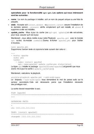 Projet tuteuré
2016-2017 Page 28
spécialisés pour la fonctionnalité apt-get. Les options qui nous intéressent
sont les suivantes :
 name : Le nom du package à installer, soit un nom de paquet unique ou une liste de
paquets.
 state : Accepte soit latest, absent ou present. latest assure l’installation de
la dernière version , present vérifie simplement qu'il est installé, et absen il
supprime si elle est installée.
 update_cache : Mise à jour du cache (via apt-get update) si elle est activée,
pour nous assurer qu'il est à jour.
Maintenant , nous allons mettre à jour notre Playbook apache.yml avec le module
apt au lieu du module command. Ouvrez le fichier apache.yml pour l’éditer
à nouveau.
nano apache.yml
Supprimons l’ancien texte et copions le texte suivant dan celui-ci :
---
- hosts: apache
sudo: yes
tasks:
- name: install apache2
apt: name=apache2 update_cache=yes state=latest
La ligne apt installe le package apache2 ( name=apache2) et garantit que nous
avons mis à jour le cache ( update_cache=yes).
Maintenant, exécutons le playbook.
ansible-playbook apache.yml --ask-sudo-pass
Le drapeau --ask-sudo-pass nous demandera le mot de passe sudo sur le
serveur secondaire. Cela est nécessaire parce que l'installation nécessite
des privilèges root .
La sortie devrait ressembler à ceci.
PLAY [apache]
**************************************************************
***
GATHERING FACTS
**************************************************************
*
ok: [111.111.111.111]
TASK: [install apache2]
*******************************************************
changed: [111.111.111.111]
 