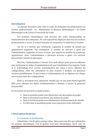 Projet tuteuré
2016-2017 Page 3
Introduction
Le présent document entre dans le cadre de réalisation du projet tuteuré de
Licence professionnelle en « Maintenance et Réseaux Informatiques » au Centre
Informatique et de Calcul à l’université de Lomé.
Les systèmes informatiques sont devenus des outils indispensables au
fonctionnement des entreprises. Ils sont aujourd’hui déployés dans tous les secteurs
professionnels, à savoir, le secteur bancaire, les assurances, la médecine et d’autres.
Au fur et à mesure que l’entreprise s’agrandit, le nombre de projets qui
apparaissent augmente. Par conséquent, le nombre de serveurs à gérer par
l’administrateur augmente de jours en jours par rapport au nombre de projets qui
apparaissent. Ainsi l’administrateur a plusieurs serveurs à gérer. Ces serveurs
peuvent être virtuels ou physiques.
Dès lors, l’administrateur a besoin d’un outil efficace pour pouvoir effectuer
plus facilement les tâches d’administration tels que l’installation d’un logiciel, l’arrêt
et le redémarrage d’un service, automatisation des mises à jours, effectuer les
configurations, créer des utilisateurs en plus d’autres à distance sur plusieurs
serveurs parallèlement. Ce qui évitera à l’administrateur de se déplacer sur chaque
serveur pour faire des configurations.
Dans ce document nous utiliserons Ansible qui est une plate-forme logicielle
libre pour effectuer les tâches d’administration à distance à travers le protocole
sécurisé SSH.
Ce document est structuré en quatre parties :
 Dans la première partie nous allons faire une description du projet
 Dans la deuxième nous ferons une analyse du projet
 Dans la troisième partie nous étudierons le fonctionnement de Ansible
 Et enfin dans la quatrième partie nous exposerons notre réalisation.
I-Descriptiondu projet
I.1-Contexte et justification
Administrer c’est de gérer quelque chose. Nous pouvons dire que administrer
un système informatique c’est la gestion d’un parc informatique. Qu’il soit en
 