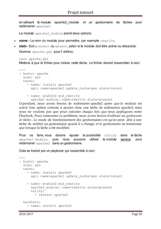 Projet tuteuré
2016-2017 Page 30
en utilisant le module apache2_module et un gestionnaire de tâches pour
redémarrer apache2.
Le module apache2_module prend deux options:
 name - Le nom du module pour permettre, par exemple rewrite.
 state- Soit present ou absent, selon si le module doit être activé ou désactivé.
Ouvrons apache.yml pour l' édition.
nano apache.yml
Mettons à jour le fichier pour inclure cette tâche. Le fichier devrait ressembler à ceci:
---
- hosts: apache
sudo: yes
tasks:
- name: install apache2
apt: name=apache2 update_cache=yes state=latest
- name: enabled mod_rewrite
apache2_module: name=rewrite state=present
Cependant, nous avons besoin de redémarrer apache2 après que le module est
activé. Une option consiste à ajouter dans une tâche de redémarrer apache2, mais
nous ne voulons pas que pour exécuter chaque fois que nous appliquons notre
Playbook. Pour contourner ce problème, nous avons besoin d'utiliser un gestionnaire
de tâches . Le mode de fonctionnement des gestionnaires est qu'on peut dire à une
tâche de notifier un gestionnaire quand il a changé, et le gestionnaire ne fonctionne
que lorsque la tâche a été modifiée.
Pour ce faire, nous devons ajouter la possibilité notify dans la tâche
apache2_module, puis nous pouvons utiliser le module service pour
redémarrer apache2 dans un gestionnaire.
Cela se traduit par un playbook qui ressemble à ceci:
---
- hosts: apache
sudo: yes
tasks:
- name: install apache2
apt: name=apache2 update_cache=yes state=latest
- name: enabled mod_rewrite
apache2_module: name=rewrite state=present
notify:
- restart apache2
handlers:
- name: restart apache2
 