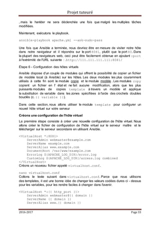 Projet tuteuré
2016-2017 Page 33
, mais le hanlder ne sera déclenchée une fois que malgré les multiples tâches
modifiées.
Maintenant, exécutons le playbook.
ansible-playbook apache.yml --ask-sudo-pass
Une fois que Ansible a terminée, nous devriez être en mesure de visiter notre hôte
dans notre navigateur et il répondra sur le port 8081, plutôt que le port 80. Dans
la plupart des navigateurs web, ceci peut être facilement obtenue en ajoutant :port
à l'extrémité de l'URL suivante : .http://111.111.111.111:8081/
Étape 6 - Configuration des hôtes virtuels
Ansible dispose d'un couple de modules qui offrent la possibilité de copier un fichier
de modèle local (à Ansible) sur les hôtes. Les deux modules les plus couramment
utilisés à cette fin sont le module copie et le module modèle . Les modules copy
copient un fichier en l' état et ne fait aucune modification, alors que les plus
puissants modules de copies template à travers un modèle et applique
la substitution de variable dans les zones spécifiées à l'aide des crochets doubles
bouclés (c. {{ variable }}).
Dans cette section, nous allons utiliser le module template pour configurer un
nouvel hôte virtuel sur votre serveur
Créons une configuration de l'hôte virtuel
La première étape consiste à créer une nouvelle configuration de l'hôte virtuel. Nous
allons créer le fichier de configuration de l'hôte virtuel sur le serveur maître et le
télécharger sur le serveur secondaire en utilisant Ansible.
<VirtualHost *:8081>
ServerAdmin webmaster@example.com
ServerName example.com
ServerAlias www.example.com
DocumentRoot /var/www/example.com
ErrorLog ${APACHE_LOG_DIR}/error.log
CustomLog ${APACHE_LOG_DIR}/access.log combined
</VirtualHost>
Créons un nouveau fichier appelé virtualhost.conf.
nano virtualhost.conf
Collons le texte suivant dans virtualhost.conf. Parce que nous utilisons
des templates, il est une bonne idée de changer les valeurs codées dures ci - dessus
pour les variables, pour les rendre faciles à changer dans l'avenir.
<VirtualHost *:{{ http_port }}>
ServerAdmin webmaster@{{ domain }}
ServerName {{ domain }}
ServerAlias www.{{ domain }}
 