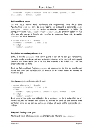 Projet tuteuré
2016-2017 Page 35
template: src=virtualhost.conf dest=/etc/apache2/sites-
available/{{ domain }}.conf
Activons l'hôte virtuel
Ce que nous devons faire maintenant est de permettre l'hôte virtuel dans
Apache. Cela peut se faire de deux façons: en exécutant la commande sudo
a2ensite example.com ou un lien symbolique manuellement le fichier de
configuration dans /etc/apache2/sites-enabled/. La première option est plus
sûre, car elle permet à Apache de contrôler le processus. Pour cela, le module
command est utilisé à nouveau.
- name: a2ensite {{ domain }}
command: a2ensite {{ domain }}
notify:
- restart apache2
Empêcher le travail supplémentaire
Enfin, le module command doit savoir quand il doit et ne doit pas fonctionner,
de sorte que le module ne soit pas exécuté inutilement si le playbook est exécuté
plusieurs fois. Dans notre cas, il ne doit être exécuté si le fichier.conf n'a pas
encore été créé sur l'hôte.
Ceci est fait en utilisant l'option creates, qui vous permet de dire au module quel
fichier est créé lors de l'exécution du module. Si le fichier existe, le module ne
fonctionne pas
Les changements vont ressembler à ceci:
- name: a2ensite {{ domain }}
command: a2ensite {{ domain }}
args:
creates: /etc/apache2/sites-enabled/{{ domain }}.conf
notify:
- restart apache2
Il est important de noter que l'utilisation de la section args de la tâche. Ceci est un
moyen facultatif de la liste des options du module, et dans ce cas élimine toute
confusion entre ce qui est une option de module et quelle est la commande elle -
même.
Playbook final apache.yml
Maintenant, nous allons appliquer ces changements. Ouvrons apache.yml.
 