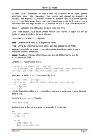Projet tuteuré
2016-2017 Page 37
Si nous visitez maintenant le nom d' hôte ou l' adresse IP de notre serveur
secondaire dans notre navigateur, nous verrons qu'il répond sur le port 80 à
nouveau, pas le port 8081. Ensuite, visitons le domaine que nous avons spécifié
pour le nouvel hôte virtuel. Parce que nous n'avons pas ajouté de fichiers encore, il
devrait montrer une page Apache 404 d'erreur plutôt que la page d'accueil Apache.
Étape 7 - Utilisation d'un référentiel Git pour notre site Web
Dans cette section, nous allons utiliser Ansible pour cloner un dépôt Git afin de
mettre en place le contenu de notre site web.
Le module git a beaucoup d'options:
 dest - Le chemin sur l'hôte où le dépôt sera vérifié .
 repo - L'URL du référentiel qui sera cloné. Doit être accessible par l'hôte.
 update- Lorsqu'elle est réglée no, ce qui empêche Ansible de mettre à jour le
référentiel quand il existe déjà.
 accept_hostkey - Indique à SSH d'accepter une clé d'hôte inconnu lors de
la connexion via SSH
La tâche git ressemblera à ceci:
- name: clone basic html template
git: repo=https://github.com/do-community/ansible-apache-
tutorial.git dest=/var/www/example.com update=no
Mis à jour de la tâche apt pour ressembler à ceci:
- name: install packages
apt: name={{ item }} update_cache=yes state=latest
with_items:
- apache2
- git
La liste des articles utilise la itemvariable et exécuter la tâche pour chaque élément
dans la liste.
Ouvrons à apache.ymlnouveau.
nano apache.yml
Mettons à jour le livre de jeux pour correspondre à ce qui suit:
---
- hosts: apache
sudo: yes
vars:
http_port: 80
domain: example.com
 