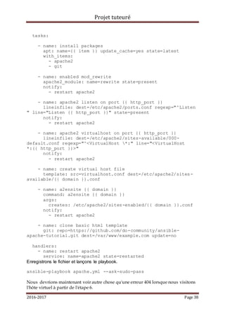 Projet tuteuré
2016-2017 Page 38
tasks:
- name: install packages
apt: name={{ item }} update_cache=yes state=latest
with_items:
- apache2
- git
- name: enabled mod_rewrite
apache2_module: name=rewrite state=present
notify:
- restart apache2
- name: apache2 listen on port {{ http_port }}
lineinfile: dest=/etc/apache2/ports.conf regexp="^Listen
" line="Listen {{ http_port }}" state=present
notify:
- restart apache2
- name: apache2 virtualhost on port {{ http_port }}
lineinfile: dest=/etc/apache2/sites-available/000-
default.conf regexp="^<VirtualHost *:" line="<VirtualHost
*:{{ http_port }}>"
notify:
- restart apache2
- name: create virtual host file
template: src=virtualhost.conf dest=/etc/apache2/sites-
available/{{ domain }}.conf
- name: a2ensite {{ domain }}
command: a2ensite {{ domain }}
args:
creates: /etc/apache2/sites-enabled/{{ domain }}.conf
notify:
- restart apache2
- name: clone basic html template
git: repo=https://github.com/do-community/ansible-
apache-tutorial.git dest=/var/www/example.com update=no
handlers:
- name: restart apache2
service: name=apache2 state=restarted
Enregistrons le fichier et lançons le playbook.
ansible-playbook apache.yml --ask-sudo-pass
Nous devrions maintenant voir autre chose qu'une erreur 404 lorsque nous visitons
l'hôte virtuel à partir de l'étape 6.
 