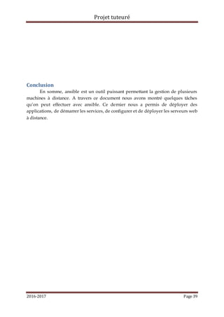Projet tuteuré
2016-2017 Page 39
Conclusion
En somme, ansible est un outil puissant permettant la gestion de plusieurs
machines à distance. A travers ce document nous avons montré quelques tâches
qu’on peut effectuer avec ansible. Ce dernier nous a permis de déployer des
applications, de démarrer les services, de configurer et de déployer les serveurs web
à distance.
 