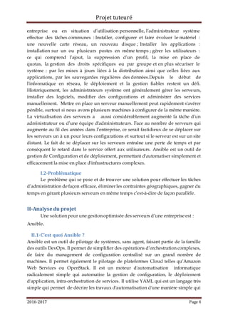 Projet tuteuré
2016-2017 Page 4
entreprise ou en situation d’utilisation personnelle, l’administrateur système
effectue des tâches communes : Installer, configurer et faire évoluer le matériel :
une nouvelle carte réseau, un nouveau disque ; Installer les applications :
installation sur un ou plusieurs postes en même temps ; gérer les utilisateurs :
ce qui comprend l’ajout, la suppression d’un profil, la mise en place de
quotas, la gestion des droits spécifiques ou par groupe et en plus sécuriser le
système : par les mises à jours liées à la distribution ainsi que celles liées aux
applications, par les sauvegardes régulières des données.Depuis le début de
l'informatique en réseau, le déploiement et la gestion fiables restent un défi.
Historiquement, les administrateurs système ont généralement gérer les serveurs,
installer des logiciels, modifier des configurations et administrer des services
manuellement. Mettre en place un serveur manuellement peut rapidement s'avérer
pénible, surtout si nous avons plusieurs machines à configurer de la même manière.
La virtualisation des serveurs a aussi considérablement augmenté la tâche d’un
administrateur ou d’une équipe d'administrateurs. Face au nombre de serveurs qui
augmente au fil des années dans l’entreprise, ce serait fastidieux de se déplacer sur
les serveurs un à un pour leurs configurations et surtout si le serveur est sur un site
distant. Le fait de se déplacer sur les serveurs entraîne une perte de temps et par
conséquent le retard dans le service offert aux utilisateurs. Ansible est un outil de
gestion de Configuration et de déploiement, permettant d'automatiser simplement et
efficacement la mise en place d'infrastructures complexes.
I.2-Problématique
Le problème qui se pose et de trouver une solution pour effectuer les tâches
d’administration de façon efficace, éliminer les contraintes géographiques, gagner du
temps en gérant plusieurs serveurs en même temps c’est-à-dire de façon parallèle.
II-Analyse du projet
Une solution pour une gestion optimisée des serveurs d’une entreprise est :
Ansible.
II.1-C’est quoi Ansible ?
Ansible est un outil de pilotage de systèmes, sans agent, faisant partie de la famille
des outils DevOps. Il permet de simplifier des opérations d’orchestration complexes,
de faire du management de configuration centralisé sur un grand nombre de
machines. Il permet également le pilotage de plateformes Cloud telles qu’Amazon
Web Services ou OpenStack. Il est un moteur d'automatisation informatique
radicalement simple qui automatise la gestion de configuration, le déploiement
d'application, intra-orchestration de services. Il utilise YAML qui est un langage très
simple qui permet de décrire les travaux d'automatisation d'une manière simple qui
 
