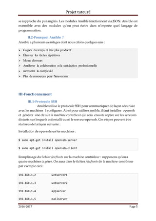 Projet tuteuré
2016-2017 Page 5
se rapproche du pur anglais. Les modules Ansible fonctionnent via JSON. Ansible est
extensible avec des modules qu’on peut écrire dans n’importe quel langage de
programmation.
II.2-Pourquoi Ansible ?
Ansible a plusieurs avantages dont nous citons quelques uns :
 Gagnez du temps et être plus productif
 Éliminer les tâches répétitives
 Moins d'erreurs
 Améliorer la collaboration et la satisfaction professionnelle
 surmonter la complexité
 Plus de ressources pour l'innovation
III-Fonctionnement
III.1-Protocole SSH
Ansible utilise le protocole SSH pour communiquer de façon sécurisée
avec les machines à configurer. Ainsi pour utiliser ansible, il faut installer openssh
et générer une clé sur la machine contrôleur qui sera ensuite copiée sur les serveurs
distants sur lesquels est installé aussi le serveur openssh. Ces étapes peuvent être
réalisées de la façon suivante :
Installation de openssh sur les machines :
$ sudo apt-get install openssh-server
$ sudo apt-get install openssh-client
Remplissage du fichier /etc/hosts sur la machine contrôleur : supposons qu’on a
quatre machines à gérer. On aura dans le fichier /etc/hosts de la machine contrôleur
par exemple ceci :
192.168.1.2 webserver1
192.168.1.3 webserver2
192.168.1.4 appserver
192.168.1.5 mailserver
 