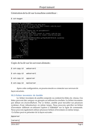 Projet tuteuré
2016-2017 Page 6
Génération de la clé sur la machine contrôleur :
$ ssh-keygen
Copie de la clé sur les serveurs distants :
$ ssh-copy-id webserver1
$ ssh-copy-id webserver2
$ ssh-copy-id appserver
$ ssh-copy-id mailserver
Apres cette configuration, on pourra ensuite se connecter aux serveurs de
façon sécurisée.
III.2-Fichier inventaire de Ansible
Le fichier inventaire de ansible comporte ou contient les hôtes du réseau. Ces
hôtes peuvent être uniques ou groupés en utilisant les crochets. Le fichier inventaire
par défaut est /etc/ansible/hosts. Par ce fichier, ansible peut travailler sur plusieurs
systèmes d’une infrastructure en même temps. Nous pouvons spécifier un fichier
d'inventaire différent en utilisant l'option -i <chemin> sur la ligne de commande.
Nous pouvons également utiliser plusieurs fichiers d'inventaire en même temps.
Ce fichier peut se présenter de la façon suivante :
Appserver
[servers]
 