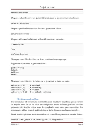Projet tuteuré
2016-2017 Page 8
servers:webservers
On peut exclure les serveurs qui sont à la fois dans le groupe servers et webservers
servers:!webservers
On peut spécifier l’intersection des deux groupes en faisant :
servers:&webservers
On peut référencer les hôtes en utilisant les syntaxes suivants :
*.example.com
*com
one*.com:dbservers
Nous pouvons cibler les hôtes par leurs positions dans un groupe.
Supposons nous avons le groupe suivant :
[webservers]
Cobweb
Webbing
weber
Nous pouvons référencer les hôtes par le groupe de la façon suivante :
webservers[0] # ==cobweb
webservers[1] # ==webbing
webservers[2] # ==weber
webservers[0:1] # == cobweb, webbing
III.4-Commande ad-hoc
Une commande ad-hoc est une commande qu’on peut taper pour faire quelque chose
de rapide, mais qu’on ne veut pas enregistrer. D'une manière générale, la vraie
puissance de Ansible réside dans les playbooks mais nous pouvons utiliser les
commandes ad hoc pour de petite et simple tâche. Donnons quelques exemples :
D’une manière générale une commande ad-hoc Ansible se présente sous cette forme :
ansible < HOST_GROUP > -m <module_name> -a <arguments>
 