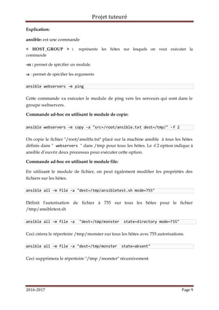 Projet tuteuré
2016-2017 Page 9
Explication:
ansible: est une commande
< HOST_GROUP > : représente les hôtes sur lesquels on veut exécuter la
commande
-m : permet de spécifier un module.
-a : permet de spécifier les arguments
ansible webservers -m ping
Cette commande va exécuter le module de ping vers les serveurs qui sont dans le
groupe webservers.
Commande ad-hoc en utilisant le module de copie:
ansible webservers -m copy -a "src=/root/ansible.txt dest=/tmp/" -f 2
On copie le fichier "/root/ansible.txt" placé sur la machine ansible à tous les hôtes
définis dans " webservers " dans /tmp pour tous les hôtes. Le -f 2 option indique à
ansible d’ouvrir deux processus pour exécuter cette option.
Commande ad-hoc en utilisant le module file:
En utilisant le module de fichier, on peut également modifier les propriétés des
fichiers sur les hôtes.
ansible all -m file -a "dest=/tmp/ansibletest.sh mode=755"
Définit l'autorisation de fichier à 755 sur tous les hôtes pour le fichier
/tmp/ansibletest.sh
ansible all -m file -a "dest=/tmp/monster state=directory mode=755"
Ceci créera le répertoire /tmp/monster sur tous les hôtes avec 755 autorisations.
ansible all -m file -a "dest=/tmp/monster state=absent"
Ceci supprimera le répertoire "/tmp /monster" récursivement
 