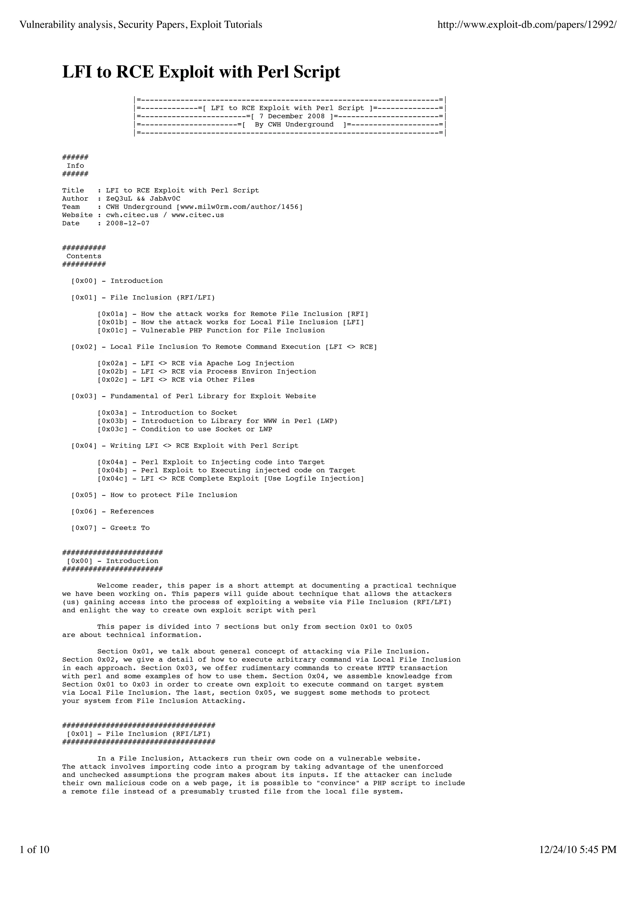 Vulnerability analysis, Security Papers, Exploit Tutorials http://www.exploit-db.com/papers/12992/ LFI to RCE Exploit with Perl Script |=--------------------------------------------------------------------=| |=-------------=[ LFI to RCE Exploit with Perl Script ]=--------------=| |=------------------------=[ 7 December 2008 ]=-----------------------=| |=----------------------=[ By CWH Underground ]=--------------------=| |=--------------------------------------------------------------------=| ###### Info ###### Title : LFI to RCE Exploit with Perl Script Author : ZeQ3uL && JabAv0C Team : CWH Underground [www.milw0rm.com/author/1456] Website : cwh.citec.us / www.citec.us Date : 2008-12-07 ########## Contents ########## [0x00] - Introduction [0x01] - File Inclusion (RFI/LFI) [0x01a] - How the attack works for Remote File Inclusion [RFI] [0x01b] - How the attack works for Local File Inclusion [LFI] [0x01c] - Vulnerable PHP Function for File Inclusion [0x02] - Local File Inclusion To Remote Command Execution [LFI <> RCE] [0x02a] - LFI <> RCE via Apache Log Injection [0x02b] - LFI <> RCE via Process Environ Injection [0x02c] - LFI <> RCE via Other Files [0x03] - Fundamental of Perl Library for Exploit Website [0x03a] - Introduction to Socket [0x03b] - Introduction to Library for WWW in Perl (LWP) [0x03c] - Condition to use Socket or LWP [0x04] - Writing LFI <> RCE Exploit with Perl Script [0x04a] - Perl Exploit to Injecting code into Target [0x04b] - Perl Exploit to Executing injected code on Target [0x04c] - LFI <> RCE Complete Exploit [Use Logfile Injection] [0x05] - How to protect File Inclusion [0x06] - References [0x07] - Greetz To ####################### [0x00] - Introduction ####################### Welcome reader, this paper is a short attempt at documenting a practical technique we have been working on. This papers will guide about technique that allows the attackers (us) gaining access into the process of exploiting a website via File Inclusion (RFI/LFI) and enlight the way to create own exploit script with perl This paper is divided into 7 sections but only from section 0x01 to 0x05 are about technical information. Section 0x01, we talk about general concept of attacking via File Inclusion. Section 0x02, we give a detail of how to execute arbitrary command via Local File Inclusion in each approach. Section 0x03, we offer rudimentary commands to create HTTP transaction with perl and some examples of how to use them. Section 0x04, we assemble knowleadge from Section 0x01 to 0x03 in order to create own exploit to execute command on target system via Local File Inclusion. The last, section 0x05, we suggest some methods to protect your system from File Inclusion Attacking. ################################### [0x01] - File Inclusion (RFI/LFI) ################################### In a File Inclusion, Attackers run their own code on a vulnerable website. The attack involves importing code into a program by taking advantage of the unenforced and unchecked assumptions the program makes about its inputs. If the attacker can include their own malicious code on a web page, it is possible to "convince" a PHP script to include a remote file instead of a presumably trusted file from the local file system. 1 of 10 12/24/10 5:45 PM 