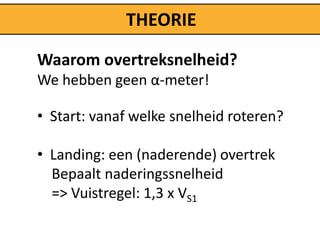THEORIE

Waarom overtreksnelheid?
We hebben geen α-meter!

• Start: vanaf welke snelheid roteren?

• Landing: een (naderende) overtrek
  Bepaalt naderingssnelheid
  => Vuistregel: 1,3 x VS1
 
