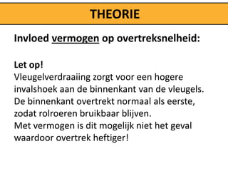 THEORIE
Invloed vermogen op overtreksnelheid:

Let op!
Vleugelverdraaiing zorgt voor een hogere
invalshoek aan de binnenkant van de vleugels.
De binnenkant overtrekt normaal als eerste,
zodat rolroeren bruikbaar blijven.
Met vermogen is dit mogelijk niet het geval
waardoor overtrek heftiger!
 
