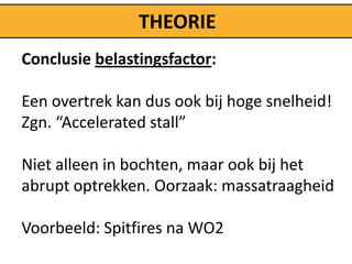 THEORIE
Conclusie belastingsfactor:

Een overtrek kan dus ook bij hoge snelheid!
Zgn. “Accelerated stall”

Niet alleen in bochten, maar ook bij het
abrupt optrekken. Oorzaak: massatraagheid

Voorbeeld: Spitfires na WO2
 