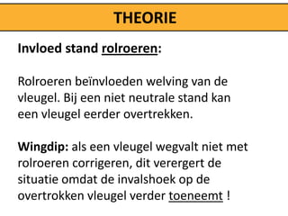 THEORIE
Invloed stand rolroeren:

Rolroeren beïnvloeden welving van de
vleugel. Bij een niet neutrale stand kan
een vleugel eerder overtrekken.

Wingdip: als een vleugel wegvalt niet met
rolroeren corrigeren, dit verergert de
situatie omdat de invalshoek op de
overtrokken vleugel verder toeneemt !
 