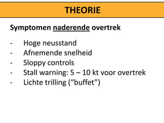 THEORIE
Symptomen naderende overtrek
-   Hoge neusstand
-   Afnemende snelheid
-   Sloppy controls
-   Stall warning: 5 – 10 kt voor overtrek
-   Lichte trilling (“buffet”)
 