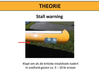 THEORIE
          Stall warning




Klapt om als de kritieke invalshoek nadert
  In snelheid gezien ca. 5 – 10 kt ervoor
 