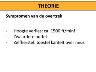 THEORIE
Symptomen van de overtrek


-   Hoogte verlies: ca. 1500 ft/min!
-   Zwaardere buffet
-   Zelfherstel: toestel kantelt over neus
 