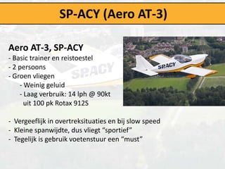 SP-ACY (Aero AT-3)

Aero AT-3, SP-ACY
- Basic trainer en reistoestel
- 2 persoons
- Groen vliegen
    - Weinig geluid
    - Laag verbruik: 14 lph @ 90kt
      uit 100 pk Rotax 912S

- Vergeeflijk in overtreksituaties en bij slow speed
- Kleine spanwijdte, dus vliegt “sportief”
- Tegelijk is gebruik voetenstuur een “must”
 