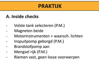 PRAKTIJK
A. Inside checks
-   Volste tank selecteren (P.M.)
-   Magneten beide
-   Motorinstrumenten + waarsch. lichten
-   Inspuitpomp geborgd (P.M.)
-   Brandstofpomp aan
-   Mengsel rijk (P.M.)
-   Riemen vast, geen losse voorwerpen
 