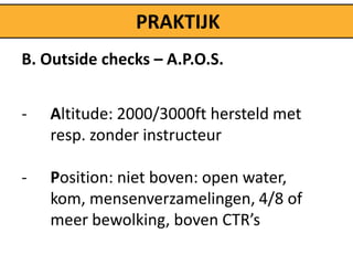 PRAKTIJK
B. Outside checks – A.P.O.S.


-   Altitude: 2000/3000ft hersteld met
    resp. zonder instructeur

-   Position: niet boven: open water,
    kom, mensenverzamelingen, 4/8 of
    meer bewolking, boven CTR’s
 