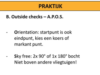 PRAKTIJK
B. Outside checks – A.P.O.S.


-   Orientation: startpunt is ook
    eindpunt, kies een koers of
    markant punt.

-   Sky free: 2x 90° of 1x 180° bocht
    Niet boven andere vliegtuigen!
 