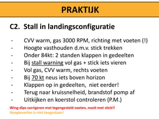 PRAKTIJK
C2. Stall in landingsconfiguratie
-       CVV warm, gas 3000 RPM, richting met voeten (!)
-       Hoogte vasthouden d.m.v. stick trekken
-       Onder 84kt: 2 standen klappen in gedeelten
-       Bij stall warning vol gas + stick iets vieren
-       Vol gas, CVV warm, rechts voeten
-       Bij 70 kt neus iets boven horizon
-       Klappen op in gedeelten, niet eerder!
-       Terug naar kruissnelheid, brandstof pomp af
-       Uitkijken en koerstol controleren (P.M.)
Wing-dips corrigeren met tegengesteld voeten, nooit met stick!!
Hoogteverlies is niet toegestaan!
 
