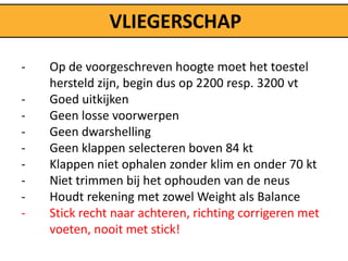 VLIEGERSCHAP

-   Op de voorgeschreven hoogte moet het toestel
    hersteld zijn, begin dus op 2200 resp. 3200 vt
-   Goed uitkijken
-   Geen losse voorwerpen
-   Geen dwarshelling
-   Geen klappen selecteren boven 84 kt
-   Klappen niet ophalen zonder klim en onder 70 kt
-   Niet trimmen bij het ophouden van de neus
-   Houdt rekening met zowel Weight als Balance
-   Stick recht naar achteren, richting corrigeren met
    voeten, nooit met stick!
 