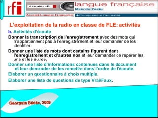 L’exploitation de la radio en classe de FLE:   activités   b.  Activités d’écoute   Donner la transcription de l’enregistrement  avec des mots qui n’appartiennent pas à l’enregistrement et leur demander de les identifier.  Donner une liste de mots dont certains figurent dans l’enregistrement et d’autres non  et leur demander de repérer les uns et les autres. Donner une liste d’informations contenues dans le document  et leur demander de les remettre dans l’ordre de l’écoute.   Elaborer un questionnaire à choix multiple. Elaborer une liste de questions du type Vrai/Faux .   