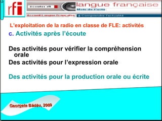 L’exploitation de la radio en classe de FLE:   activités   c.  Activités après l’écoute Des activités pour vérifier la compréhension orale  Des activités pour l’expression orale  Des activités pour la production orale ou écrite    