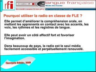 Pourquoi utiliser la radio en classe de FLE ?   Elle permet d’améliorer la compréhension orale, en mettant les apprenants en contact avec les accents, les voix, les rythmes et les registres de langue. Elle peut avoir un côté affectif fort et favoriser l’imagination.  Dans beaucoup de pays, la radio est le seul média facilement accessible et perpétuellement renouvelé.   
