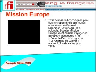 Mission Europe   Trois fictions radiophoniques pour donner l’opportunité aux jeunes européens de découvrir l’allemand, le français, et le polonais. Ecouter Mission Europe, c’est comme voyager en Europe: « Montmartre », la « Porte de Brandebourg » ou « Le Château de Wawel » n’auront plus de secret pour vous.   
