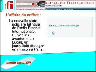 L’affaire du coffret :   La nouvelle série policière bilingue de Radio France Internationale. Suivez les aventures de Lucas, un journaliste étranger en mission à Paris.  Ex.  Le  journaliste   étranger   