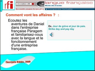 Comment vont les affaires ?    :   Ecoutez les aventures de Daniel dans l'entreprise française Paragem et familiarisez-vous avec la langue et le fonctionnement d'une entreprise française.  Ex.  Jour de grève et jour de paie.  Strike   day   and   pay   day   