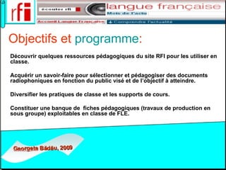 Objectifs et  programme : Découvrir quelques ressources pédagogiques du site RFI pour les utiliser en classe. Acquérir un savoir-faire pour sélectionner et pédagogiser des documents radiophoniques en fonction du public visé et de l’objectif à atteindre.  Diversifier les pratiques de classe et les supports de cours. Constituer une banque de  fiches pédagogiques (travaux de production en sous groupe) exploitables en classe de FLE. 