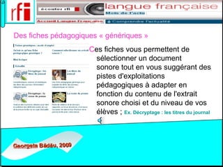 D es fiches pédagogiques « génériques »       C es fiches vous permettent de sélectionner un document sonore tout en vous suggérant des pistes d'exploitations pédagogiques à adapter en fonction du contenu de l'extrait sonore choisi et du niveau de vos élèves ;  Ex.  Décryptage  : les  titres   du  journal   
