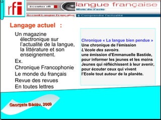 Langage actuel    :   Un magazine électronique sur l’actualité de la langue, la littérature et son enseignement. Ex.  Chronique Francophonie  Le monde du français  Revue des revues  En toutes lettres   Chronique « La langue bien pendue »   Une chronique de l'émission  L'école des savoirs .   une émission d'Emmanuelle Bastide,  pour informer les jeunes et les moins Jeunes qui réfléchissent à leur avenir, pour écouter ceux qui vivent  l’Ecole tout autour de la planète.   