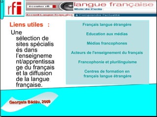 Liens utiles    :   Une sélection de sites spécialisés dans l’enseignement/apprentissage du français et la diffusion de la langue française. Français  langue  étrangère   Education aux  médias   Médias   francophones   Acteurs  de  l'enseignement   du   français     Francophonie  et  plurilinguisme Centres  de formation en  français  langue  étrangère 
