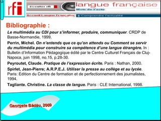 Bibliographie : Le multimédia au CDI pour s’informer, produire, communiquer .  CRDP de Basse-Normandie, 1999. Perrin, Michel.  On n’entends que ce qu’on attends ou Comment se servir du multimédia pour construire sa compétence d’une langue étrangère.  In : Bulletin d’Information Pédagogique édité par le Centre Culturel Français de Cluj-Napoca, juin 1998, no.15, p.28-30. Peyroutet, Claude.  Pratique de l’expression écrite.  Paris : Nathan, 2000. Spirlet, Jean-Pierre; A.R.P.E.J.   Utiliser la presse au collège et au lycée . Paris: Edition du Centre de formation et de perfectionnement des journalistes, 1994. Tagliante. Christine.  La classe de langue.  Paris : CLE International, 1998. 